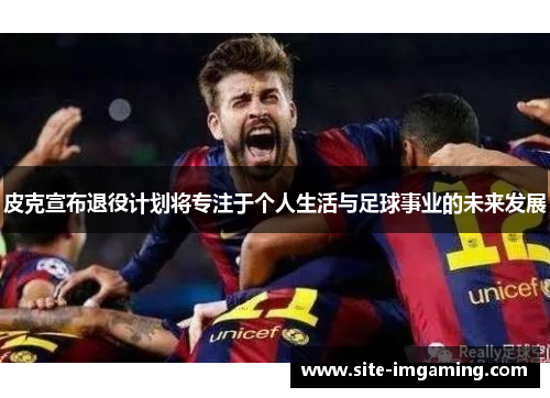 皮克宣布退役计划将专注于个人生活与足球事业的未来发展