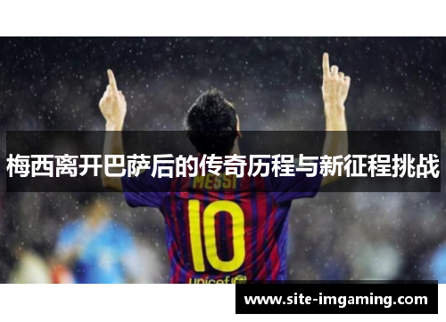 梅西离开巴萨后的传奇历程与新征程挑战