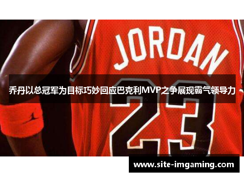 乔丹以总冠军为目标巧妙回应巴克利MVP之争展现霸气领导力