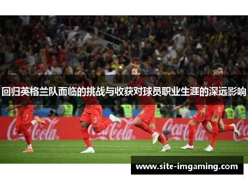 回归英格兰队面临的挑战与收获对球员职业生涯的深远影响