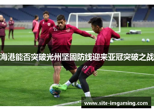 海港能否突破光州坚固防线迎来亚冠突破之战