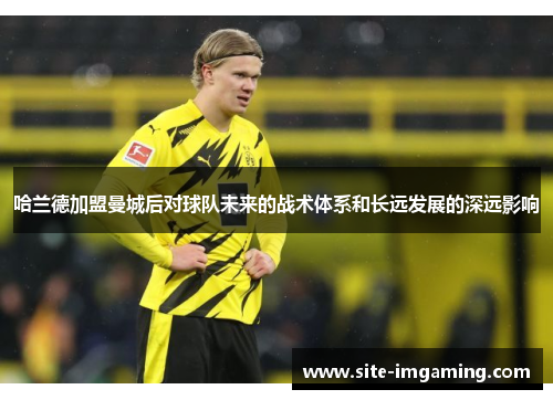 哈兰德加盟曼城后对球队未来的战术体系和长远发展的深远影响