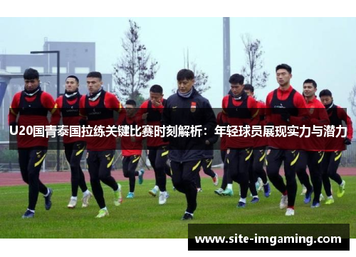 U20国青泰国拉练关键比赛时刻解析：年轻球员展现实力与潜力