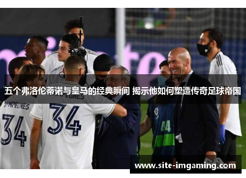 五个弗洛伦蒂诺与皇马的经典瞬间 揭示他如何塑造传奇足球帝国