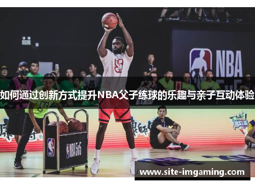 如何通过创新方式提升NBA父子练球的乐趣与亲子互动体验