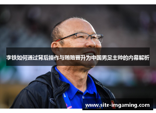 李铁如何通过背后操作与贿赂晋升为中国男足主帅的内幕解析
