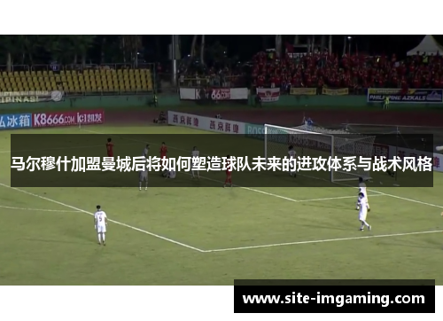 马尔穆什加盟曼城后将如何塑造球队未来的进攻体系与战术风格