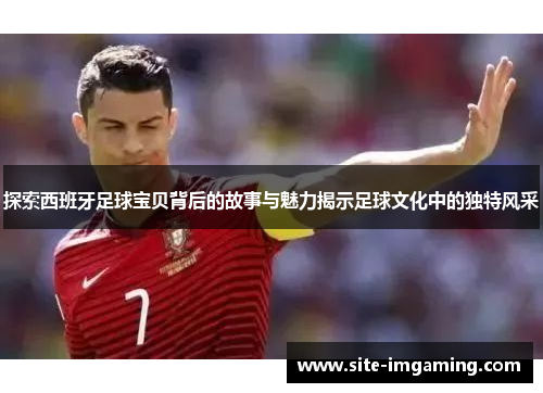 探索西班牙足球宝贝背后的故事与魅力揭示足球文化中的独特风采