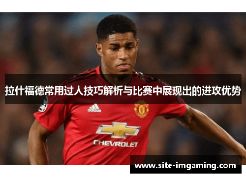 拉什福德常用过人技巧解析与比赛中展现出的进攻优势