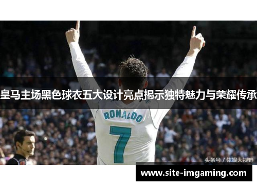 皇马主场黑色球衣五大设计亮点揭示独特魅力与荣耀传承